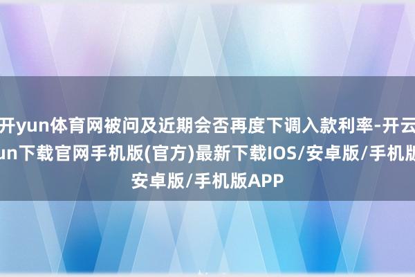 开yun体育网被问及近期会否再度下调入款利率-开云kaiyun下载官网手机版(官方)最新下载IOS/安卓版/手机版APP