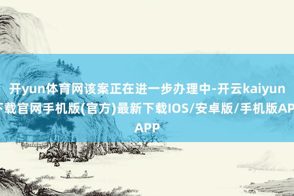 开yun体育网该案正在进一步办理中-开云kaiyun下载官网手机版(官方)最新下载IOS/安卓版/手机版APP