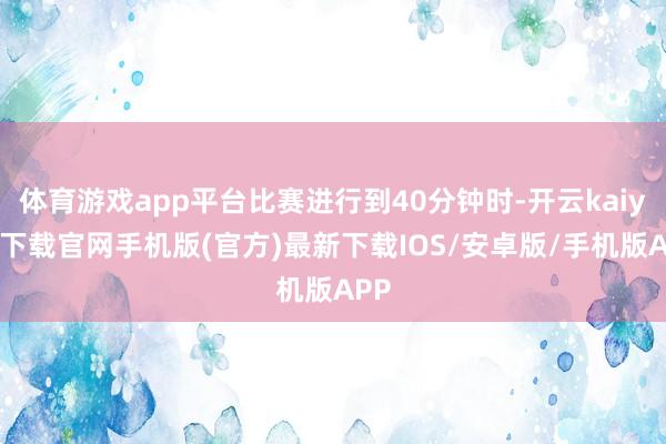 体育游戏app平台比赛进行到40分钟时-开云kaiyun下载官网手机版(官方)最新下载IOS/安卓版/手机版APP