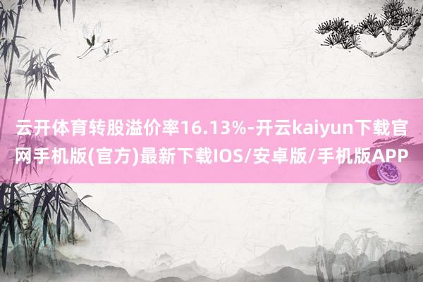 云开体育转股溢价率16.13%-开云kaiyun下载官网手机版(官方)最新下载IOS/安卓版/手机版APP