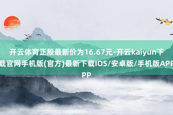 开云体育正股最新价为16.67元-开云kaiyun下载官网手机版(官方)最新下载IOS/安卓版/手机版APP
