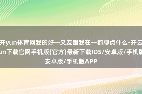开yun体育网我的好一又友跟我在一都聊点什么-开云kaiyun下载官网手机版(官方)最新下载IOS/安卓版/手机版APP