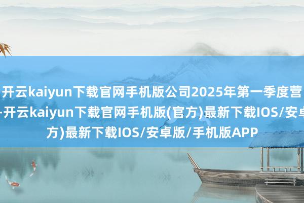 开云kaiyun下载官网手机版公司2025年第一季度营收为25.84亿元-开云kaiyun下载官网手机版(官方)最新下载IOS/安卓版/手机版APP