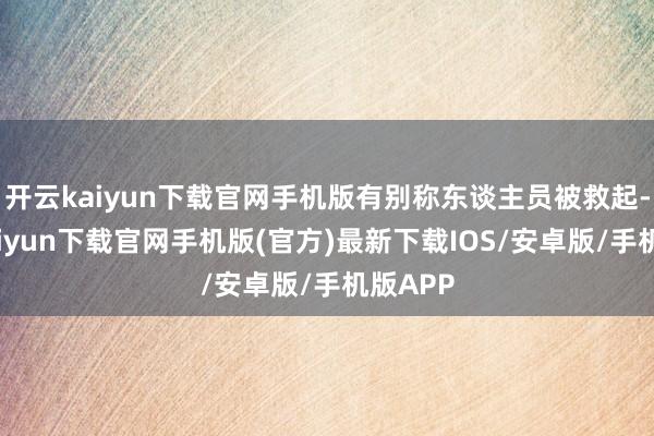 开云kaiyun下载官网手机版有别称东谈主员被救起-开云kaiyun下载官网手机版(官方)最新下载IOS/安卓版/手机版APP