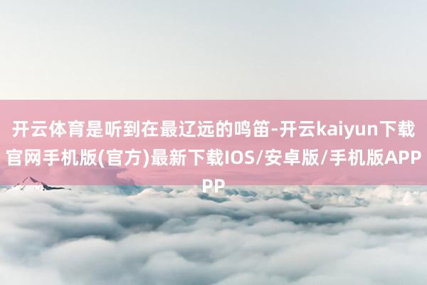 开云体育是听到在最辽远的鸣笛-开云kaiyun下载官网手机版(官方)最新下载IOS/安卓版/手机版APP
