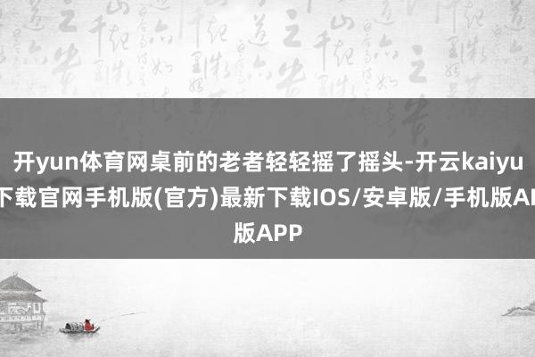 开yun体育网桌前的老者轻轻摇了摇头-开云kaiyun下载官网手机版(官方)最新下载IOS/安卓版/手机版APP