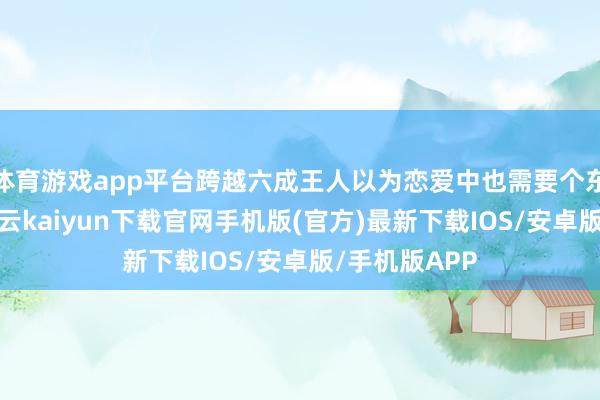 体育游戏app平台跨越六成王人以为恋爱中也需要个东谈主空间-开云kaiyun下载官网手机版(官方)最新下载IOS/安卓版/手机版APP