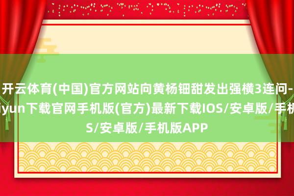 开云体育(中国)官方网站向黄杨钿甜发出强横3连问-开云kaiyun下载官网手机版(官方)最新下载IOS/安卓版/手机版APP