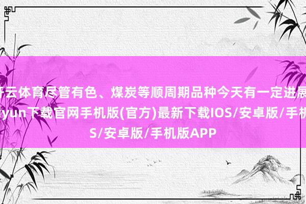 开云体育尽管有色、煤炭等顺周期品种今天有一定进展-开云kaiyun下载官网手机版(官方)最新下载IOS/安卓版/手机版APP