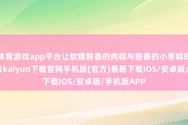 体育游戏app平台让软糯鲜香的肉粽与甜香的小枣粽同台亮相-开云kaiyun下载官网手机版(官方)最新下载IOS/安卓版/手机版APP