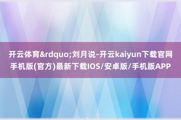 开云体育”刘月说-开云kaiyun下载官网手机版(官方)最新下载IOS/安卓版/手机版APP
