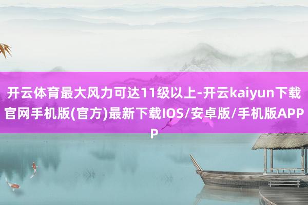 开云体育最大风力可达11级以上-开云kaiyun下载官网手机版(官方)最新下载IOS/安卓版/手机版APP