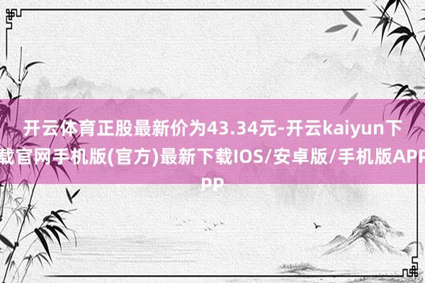 开云体育正股最新价为43.34元-开云kaiyun下载官网手机版(官方)最新下载IOS/安卓版/手机版APP
