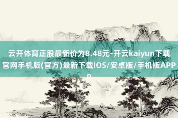 云开体育正股最新价为8.48元-开云kaiyun下载官网手机版(官方)最新下载IOS/安卓版/手机版APP