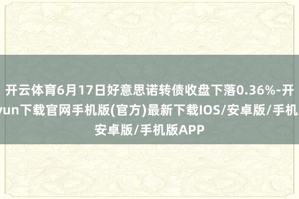 开云体育6月17日好意思诺转债收盘下落0.36%-开云kaiyun下载官网手机版(官方)最新下载IOS/安卓版/手机版APP