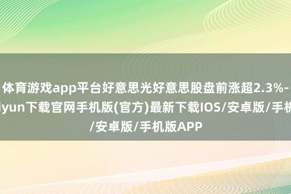 体育游戏app平台好意思光好意思股盘前涨超2.3%-开云kaiyun下载官网手机版(官方)最新下载IOS/安卓版/手机版APP