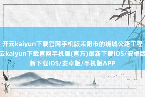 开云kaiyun下载官网手机版耒阳市的绕城公路工程启动设立-开云kaiyun下载官网手机版(官方)最新下载IOS/安卓版/手机版APP