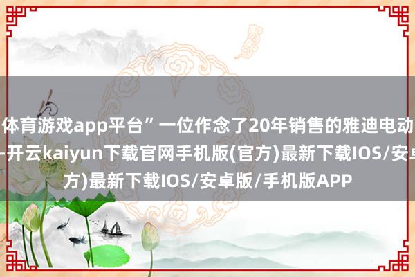体育游戏app平台”一位作念了20年销售的雅迪电动车经销商感叹谈-开云kaiyun下载官网手机版(官方)最新下载IOS/安卓版/手机版APP