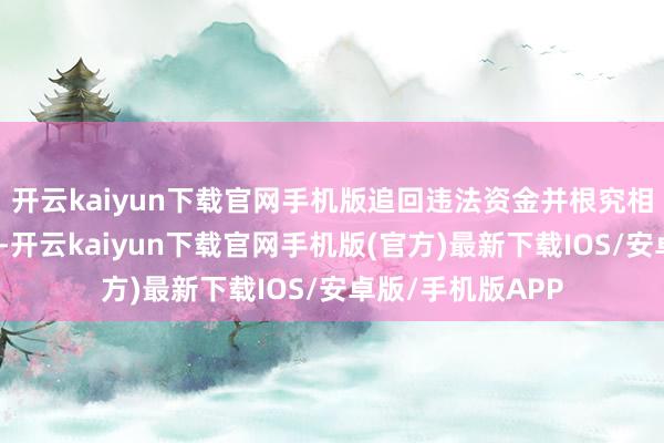 开云kaiyun下载官网手机版追回违法资金并根究相关东谈主员职守-开云kaiyun下载官网手机版(官方)最新下载IOS/安卓版/手机版APP