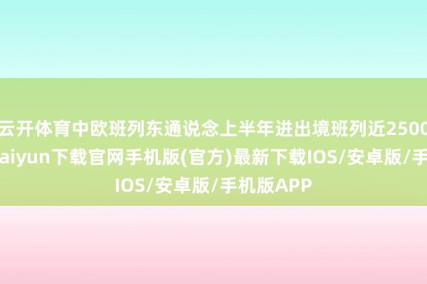 云开体育中欧班列东通说念上半年进出境班列近2500列-开云kaiyun下载官网手机版(官方)最新下载IOS/安卓版/手机版APP