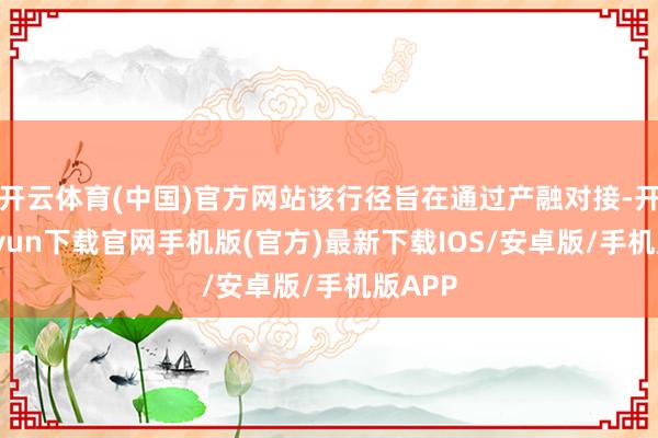 开云体育(中国)官方网站该行径旨在通过产融对接-开云kaiyun下载官网手机版(官方)最新下载IOS/安卓版/手机版APP