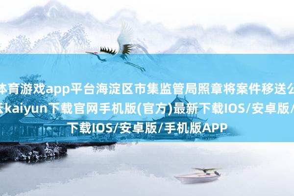 体育游戏app平台海淀区市集监管局照章将案件移送公安机关-开云kaiyun下载官网手机版(官方)最新下载IOS/安卓版/手机版APP