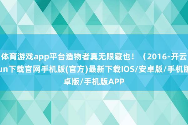 体育游戏app平台造物者真无限藏也！（2016-开云kaiyun下载官网手机版(官方)最新下载IOS/安卓版/手机版APP