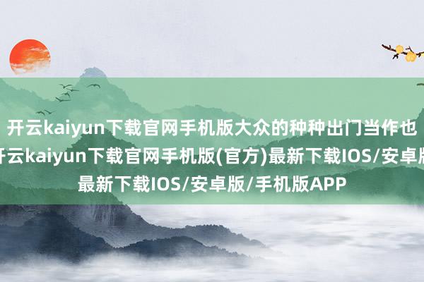开云kaiyun下载官网手机版大众的种种出门当作也动手增加了-开云kaiyun下载官网手机版(官方)最新下载IOS/安卓版/手机版APP