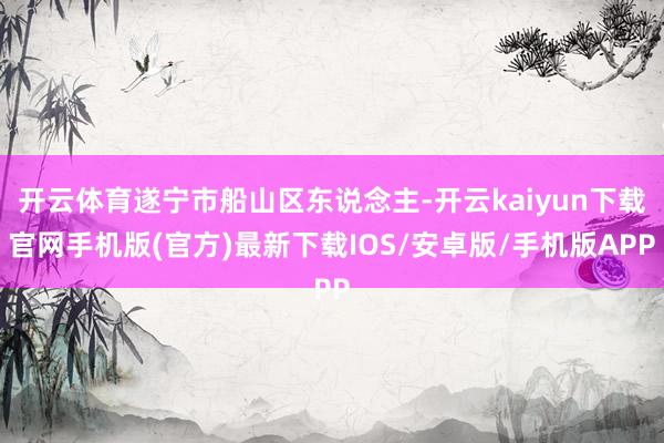 开云体育遂宁市船山区东说念主-开云kaiyun下载官网手机版(官方)最新下载IOS/安卓版/手机版APP