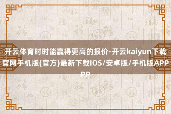 开云体育时时能赢得更高的报价-开云kaiyun下载官网手机版(官方)最新下载IOS/安卓版/手机版APP