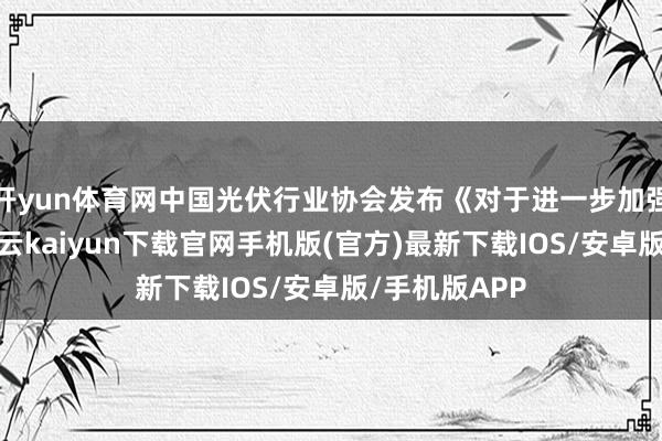 开yun体育网中国光伏行业协会发布《对于进一步加强行业自律-开云kaiyun下载官网手机版(官方)最新下载IOS/安卓版/手机版APP