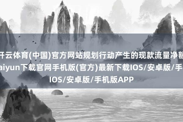开云体育(中国)官方网站规划行动产生的现款流量净额1-开云kaiyun下载官网手机版(官方)最新下载IOS/安卓版/手机版APP