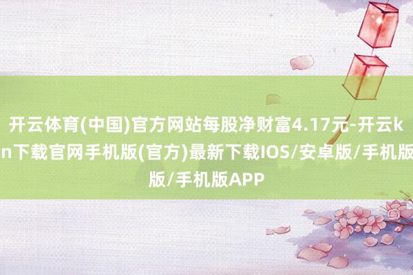 开云体育(中国)官方网站每股净财富4.17元-开云kaiyun下载官网手机版(官方)最新下载IOS/安卓版/手机版APP