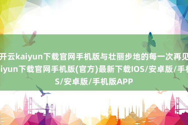 开云kaiyun下载官网手机版与壮丽步地的每一次再见-开云kaiyun下载官网手机版(官方)最新下载IOS/安卓版/手机版APP