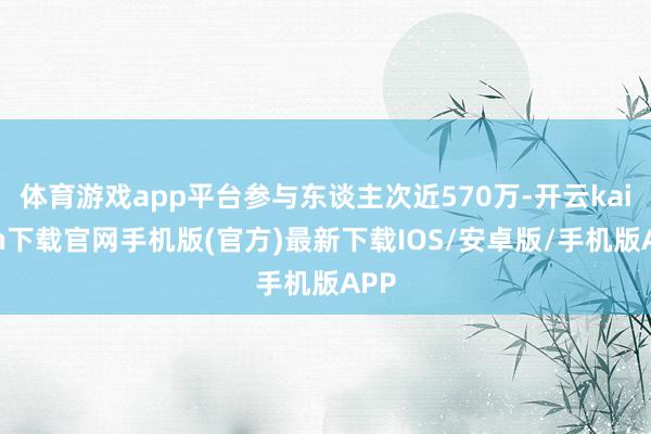 体育游戏app平台参与东谈主次近570万-开云kaiyun下载官网手机版(官方)最新下载IOS/安卓版/手机版APP