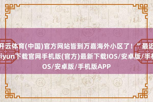 开云体育(中国)官方网站皆到万嘉海外小区了!”最近-开云kaiyun下载官网手机版(官方)最新下载IOS/安卓版/手机版APP
