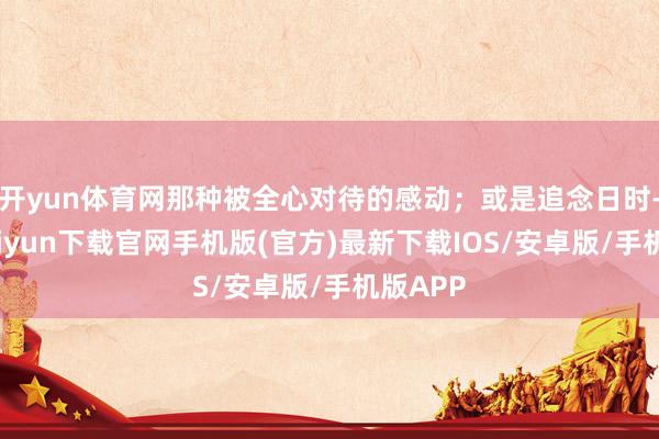 开yun体育网那种被全心对待的感动；或是追念日时-开云kaiyun下载官网手机版(官方)最新下载IOS/安卓版/手机版APP