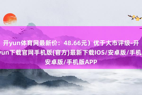 开yun体育网最新价：48.66元）优于大市评级-开云kaiyun下载官网手机版(官方)最新下载IOS/安卓版/手机版APP