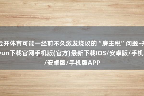 云开体育可能一经前不久激发烧议的“房主税”问题-开云kaiyun下载官网手机版(官方)最新下载IOS/安卓版/手机版APP