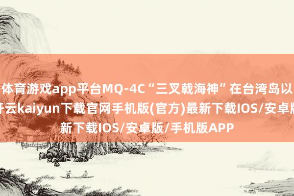 体育游戏app平台MQ-4C“三叉戟海神”在台湾岛以东履行任务-开云kaiyun下载官网手机版(官方)最新下载IOS/安卓版/手机版APP