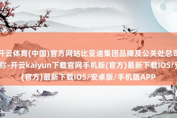 开云体育(中国)官方网站比亚迪集团品牌及公关处总司理李云飞发文复兴称-开云kaiyun下载官网手机版(官方)最新下载IOS/安卓版/手机版APP