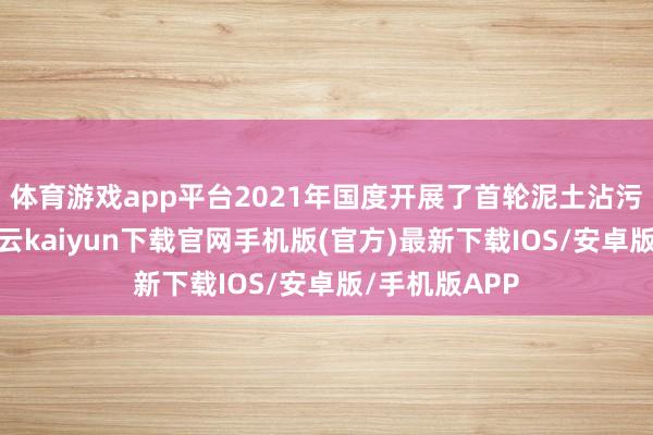 体育游戏app平台2021年国度开展了首轮泥土沾污隐患排查-开云kaiyun下载官网手机版(官方)最新下载IOS/安卓版/手机版APP