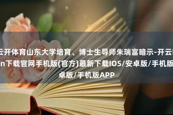 云开体育山东大学培育、博士生导师朱瑞富暗示-开云kaiyun下载官网手机版(官方)最新下载IOS/安卓版/手机版APP